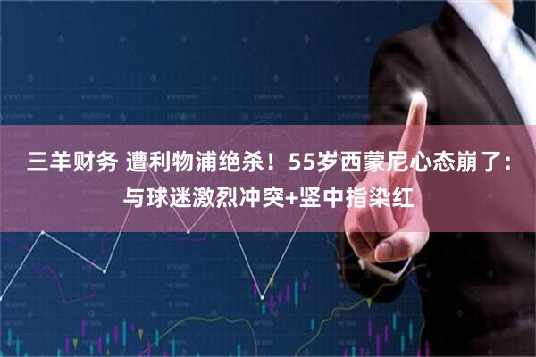 三羊财务 遭利物浦绝杀！55岁西蒙尼心态崩了：与球迷激烈冲突+竖中指染红