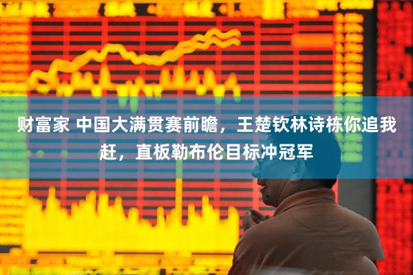 财富家 中国大满贯赛前瞻，王楚钦林诗栋你追我赶，直板勒布伦目标冲冠军
