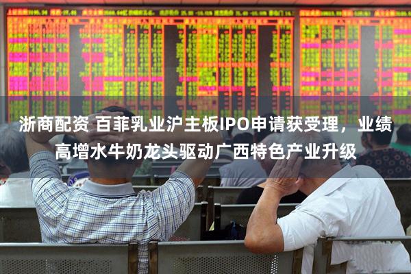 浙商配资 百菲乳业沪主板IPO申请获受理，业绩高增水牛奶龙头驱动广西特色产业升级