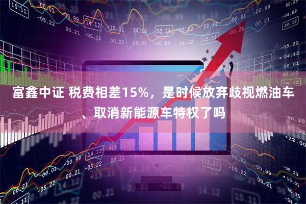 富鑫中证 税费相差15%,是时候放弃歧视燃油车、取消新能源车特权了吗