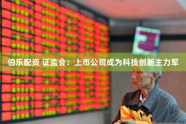 伯乐配资 证监会:上市公司成为科技创新主力军