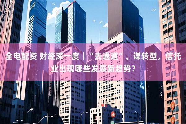 全电配资 财经深一度丨“去通道”、谋转型,信托业出现哪些发展新趋势?