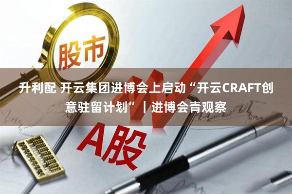 升利配 开云集团进博会上启动“开云CRAFT创意驻留计划”｜进博会青观察