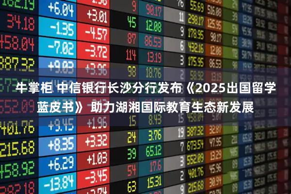 牛掌柜 中信银行长沙分行发布《2025出国留学蓝皮书》 助力湖湘国际教育生态新发展