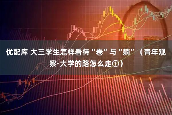 优配库 大三学生怎样看待“卷”与“躺”(青年观察·大学的路怎么走①)