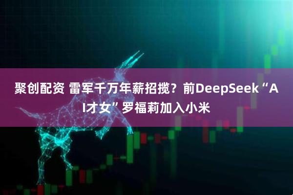 聚创配资 雷军千万年薪招揽？前DeepSeek“AI才女”罗福莉加入小米