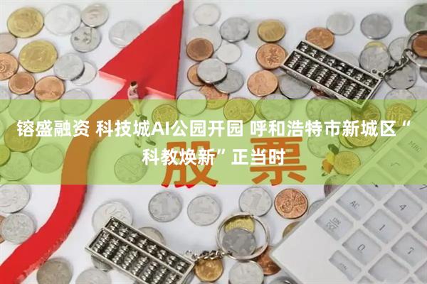 镕盛融资 科技城AI公园开园 呼和浩特市新城区“科教焕新”正当时