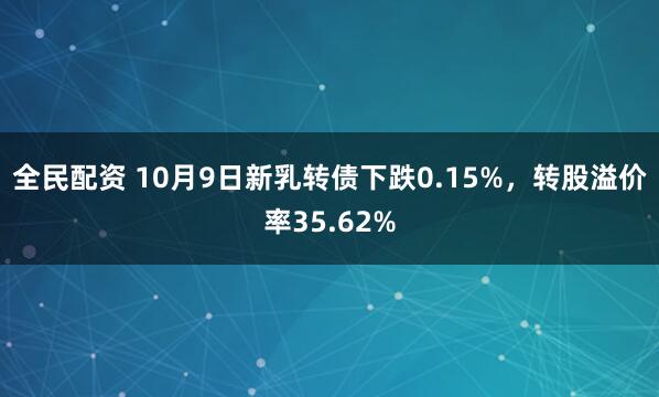 全民配资 10月9日新乳转债下跌0.15%，转股溢价率35.62%