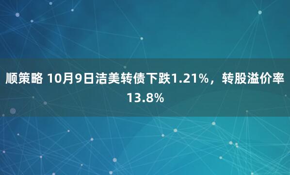顺策略 10月9日洁美转债下跌1.21%，转股溢价率13.8%