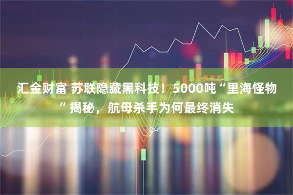 汇金财富 苏联隐藏黑科技！5000吨“里海怪物”揭秘，航母杀手为何最终消失