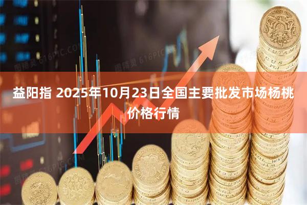 益阳指 2025年10月23日全国主要批发市场杨桃价格行情