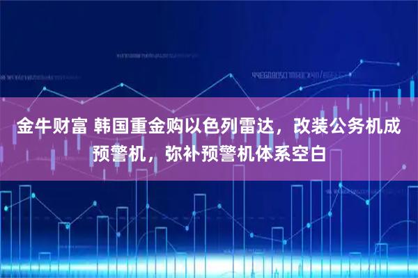 金牛财富 韩国重金购以色列雷达，改装公务机成预警机，弥补预警机体系空白