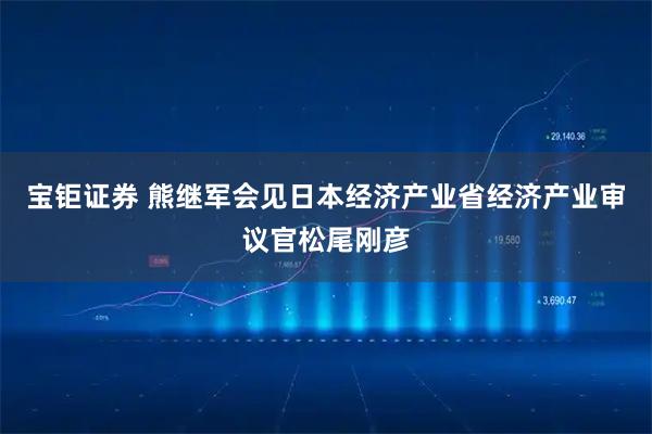 宝钜证券 熊继军会见日本经济产业省经济产业审议官松尾刚彦