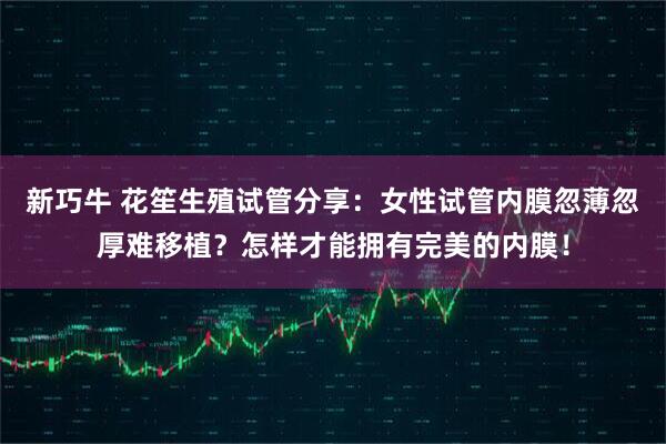 新巧牛 花笙生殖试管分享：女性试管内膜忽薄忽厚难移植？怎样才能拥有完美的内膜！