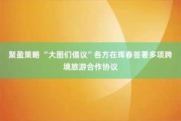 聚盈策略 “大图们倡议”各方在珲春签署多项跨境旅游合作协议