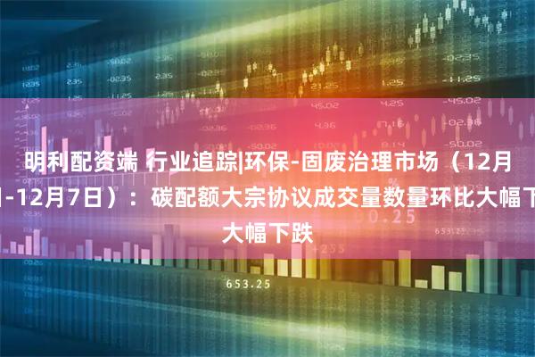 明利配资端 行业追踪|环保-固废治理市场（12月1日-12月7日）：碳配额大宗协议成交量数量环比大幅下跌