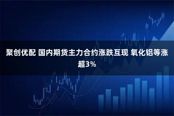 聚创优配 国内期货主力合约涨跌互现 氧化铝等涨超3%