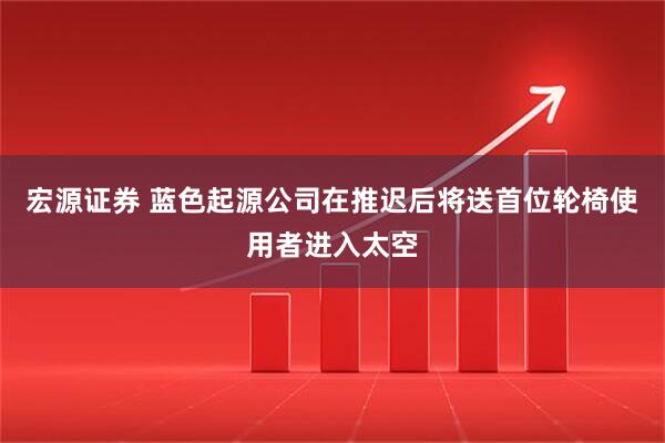 宏源证券 蓝色起源公司在推迟后将送首位轮椅使用者进入太空