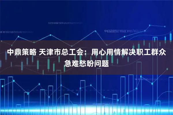 中鼎策略 天津市总工会:用心用情解决职工群众急难愁盼问题