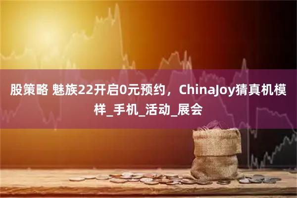 股策略 魅族22开启0元预约,ChinaJoy猜真机模样_手机_活动_展会