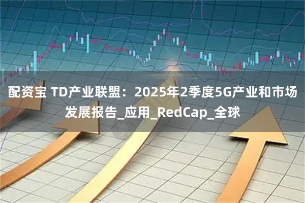 配资宝 TD产业联盟:2025年2季度5G产业和市场发展报告_应用_RedCap_全球